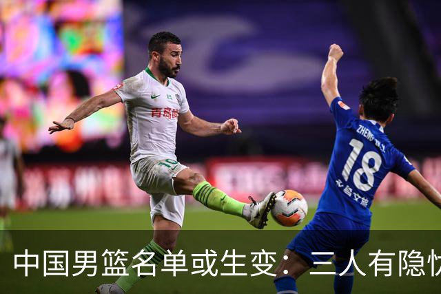 中国男篮名单或生变：三人有隐忧，强援有望归队