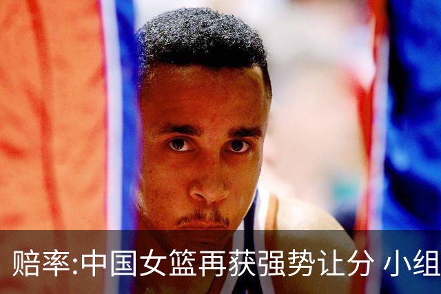 赔率:中国女篮再获强势让分 小组赛无需发力?